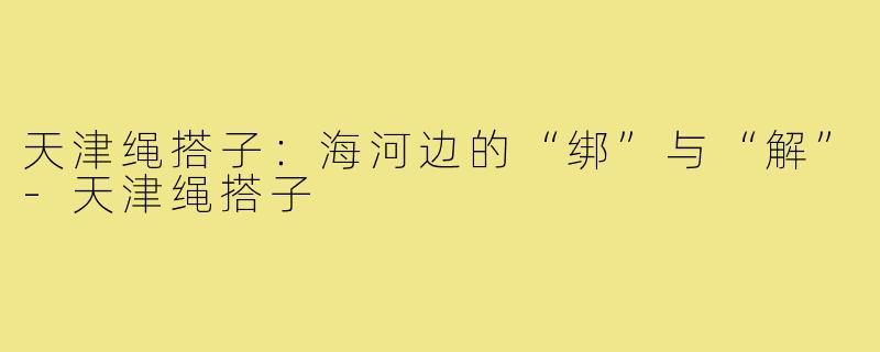 天津绳搭子:海河边的“绑”与“解”-天津绳搭子