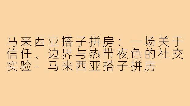 马来西亚搭子拼房：一场关于信任、边界与热带夜色的社交实验-马来西亚搭子拼房