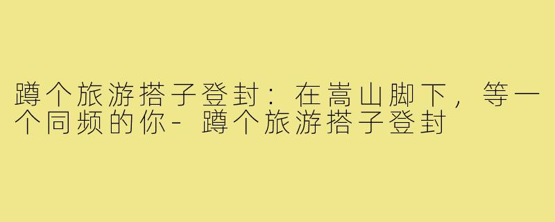 蹲个旅游搭子登封:在嵩山脚下,等一个同频的你-蹲个旅游搭子登封