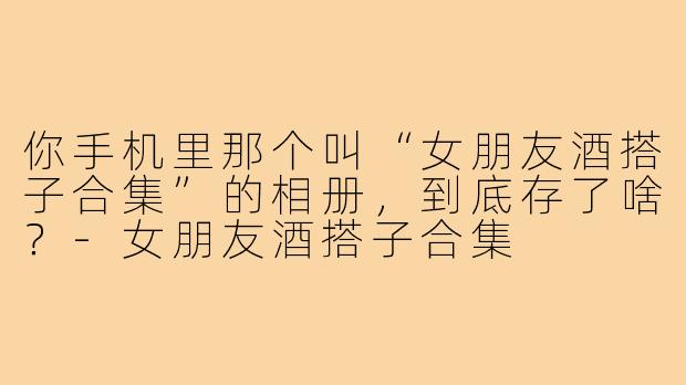 你手机里那个叫“女朋友酒搭子合集”的相册，到底存了啥？-女朋友酒搭子合集