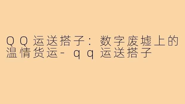 QQ运送搭子:数字废墟上的温情货运-qq运送搭子