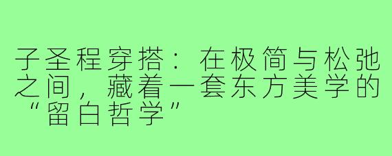 子圣程穿搭:在极简与松弛之间,藏着一套东方美学的“留白哲学”