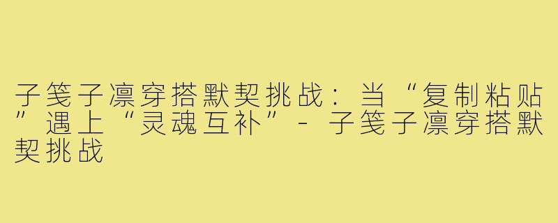 子笺子凛穿搭默契挑战:当“复制粘贴”遇上“灵魂互补”-子笺子凛穿搭默契挑战