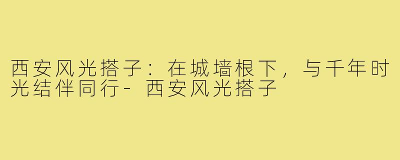 西安风光搭子:在城墙根下,与千年时光结伴同行-西安风光搭子