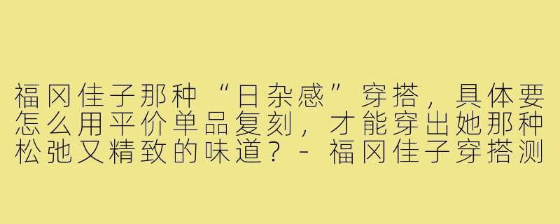 福冈佳子那种“日杂感”穿搭,具体要怎么用平价单品复刻,才能穿出她那种松弛又精致的味道?-福冈佳子穿搭测评