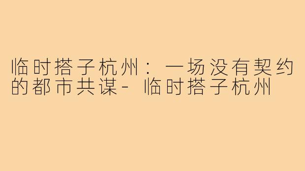 临时搭子杭州:一场没有契约的都市共谋-临时搭子杭州