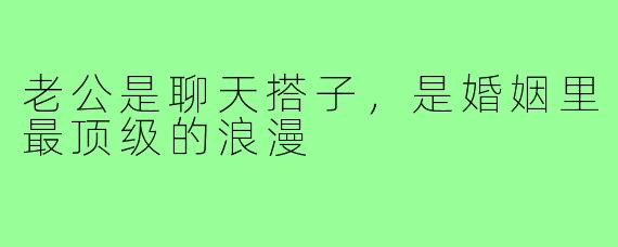老公是聊天搭子,是婚姻里最顶级的浪漫