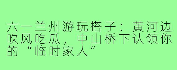 六一兰州游玩搭子:黄河边吹风吃瓜,中山桥下认领你的“临时家人”
