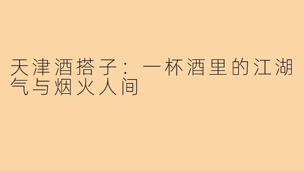 天津酒搭子:一杯酒里的江湖气与烟火人间
