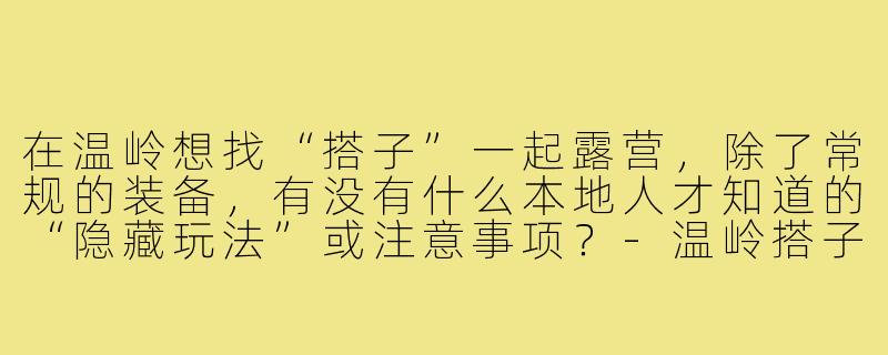 在温岭想找“搭子”一起露营,除了常规的装备,有没有什么本地人才知道的“隐藏玩法”或注意事项?-温岭搭子露营