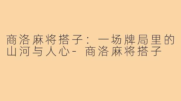 商洛麻将搭子：一场牌局里的山河与人心-商洛麻将搭子
