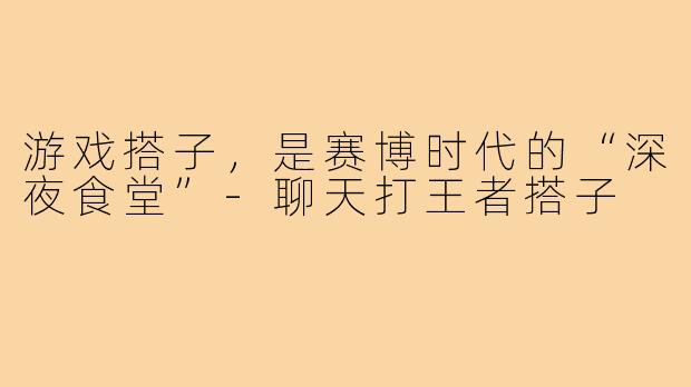 游戏搭子,是赛博时代的“深夜食堂”-聊天打王者搭子