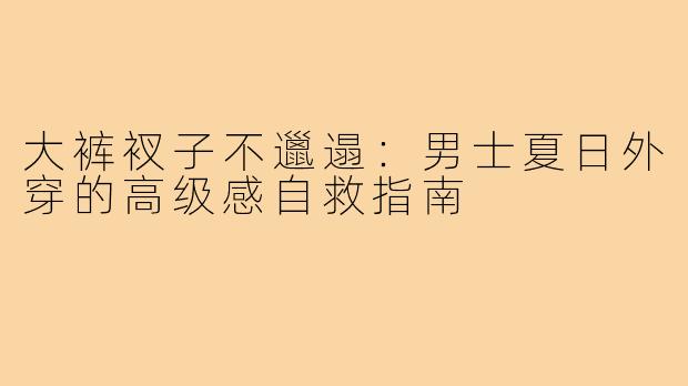 大裤衩子不邋遢:男士夏日外穿的高级感自救指南