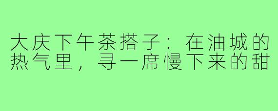 大庆下午茶搭子:在油城的热气里,寻一席慢下来的甜