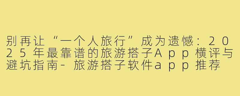别再让“一个人旅行”成为遗憾:2025年最靠谱的旅游搭子App横评与避坑指南-旅游搭子软件app推荐