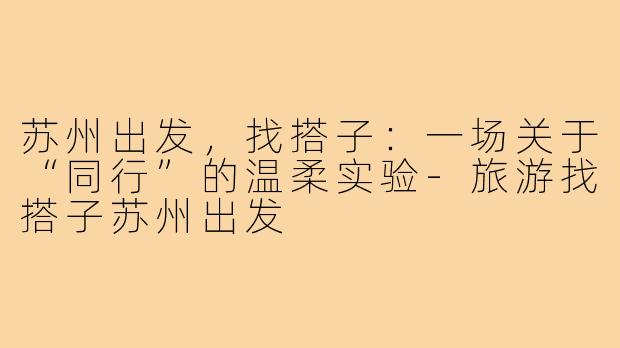 苏州出发，找搭子：一场关于“同行”的温柔实验-旅游找搭子苏州出发