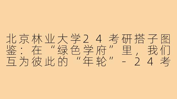 北京林业大学24考研搭子图鉴：在“绿色学府”里，我们互为彼此的“年轮”-24考研搭子北京林业