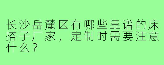 长沙岳麓区有哪些靠谱的床搭子厂家,定制时需要注意什么?