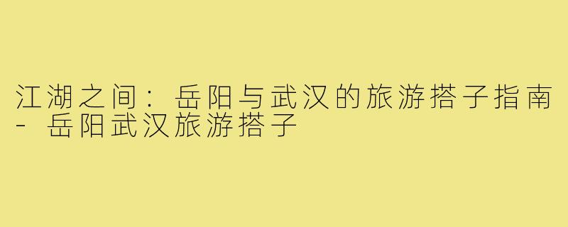 江湖之间:岳阳与武汉的旅游搭子指南-岳阳武汉旅游搭子