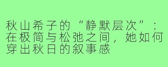 秋山希子的“静默层次”:在极简与松弛之间,她如何穿出秋日的叙事感