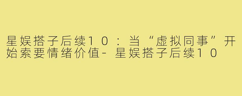 星娱搭子后续10:当“虚拟同事”开始索要情绪价值-星娱搭子后续10