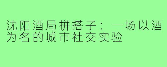 沈阳酒局拼搭子：一场以酒为名的城市社交实验