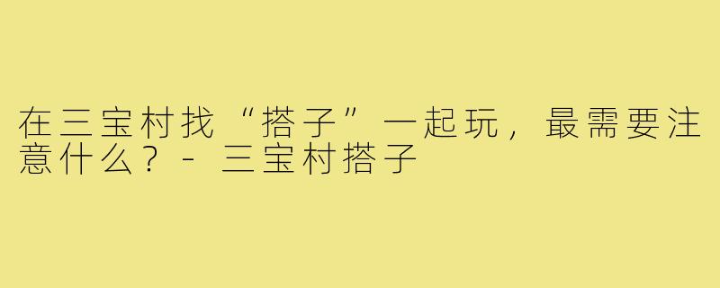 在三宝村找“搭子”一起玩,最需要注意什么?-三宝村搭子