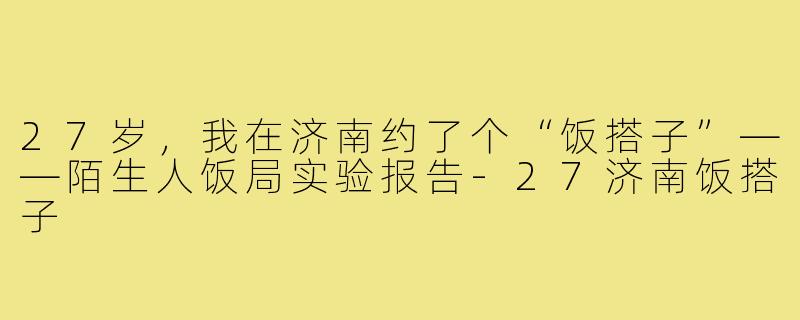 27岁,我在济南约了个“饭搭子”——陌生人饭局实验报告-27济南饭搭子