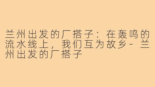兰州出发的厂搭子:在轰鸣的流水线上,我们互为故乡-兰州出发的厂搭子
