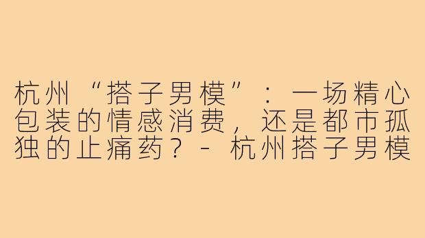 杭州“搭子男模”：一场精心包装的情感消费，还是都市孤独的止痛药？-杭州搭子男模