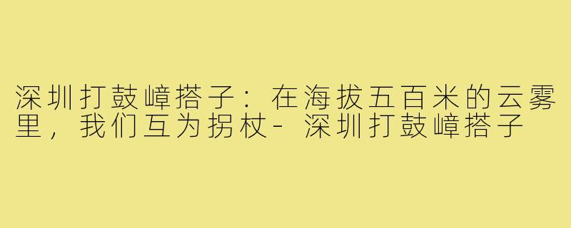 深圳打鼓嶂搭子:在海拔五百米的云雾里,我们互为拐杖-深圳打鼓嶂搭子
