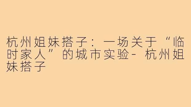 杭州姐妹搭子:一场关于“临时家人”的城市实验-杭州姐妹搭子