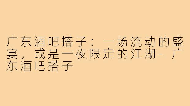广东酒吧搭子:一场流动的盛宴,或是一夜限定的江湖-广东酒吧搭子