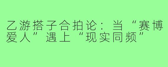乙游搭子合拍论:当“赛博爱人”遇上“现实同频”