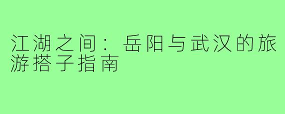 江湖之间:岳阳与武汉的旅游搭子指南