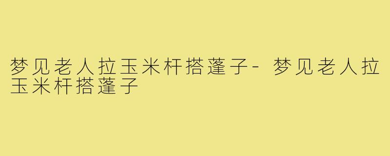 梦见老人拉玉米杆搭蓬子-梦见老人拉玉米杆搭蓬子
