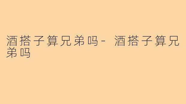 酒搭子算兄弟吗-酒搭子算兄弟吗