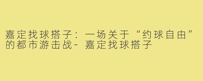 嘉定找球搭子：一场关于“约球自由”的都市游击战-嘉定找球搭子