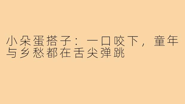 小朵蛋搭子:一口咬下,童年与乡愁都在舌尖弹跳
