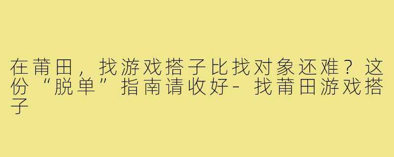 在莆田,找游戏搭子比找对象还难?这份“脱单”指南请收好-找莆田游戏搭子