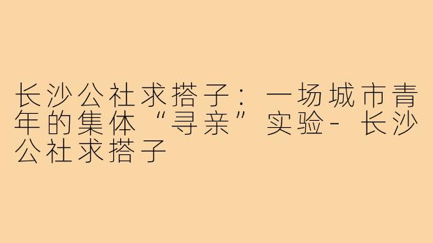 长沙公社求搭子:一场城市青年的集体“寻亲”实验-长沙公社求搭子