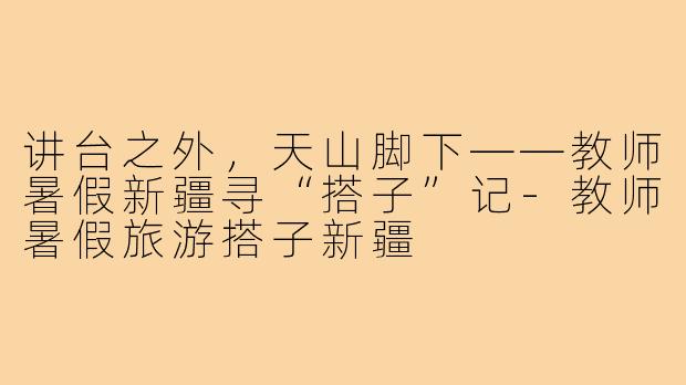 讲台之外,天山脚下——教师暑假新疆寻“搭子”记-教师暑假旅游搭子新疆