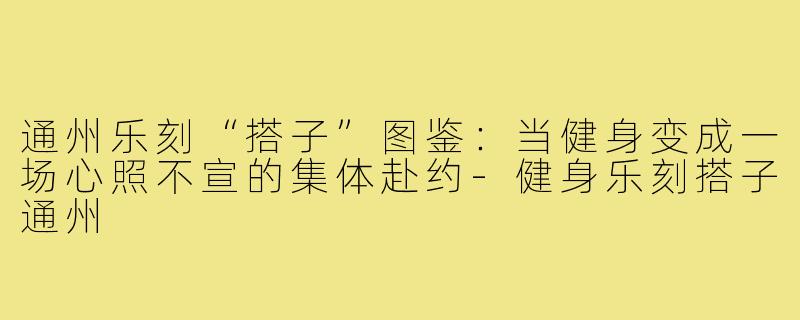 通州乐刻“搭子”图鉴:当健身变成一场心照不宣的集体赴约-健身乐刻搭子通州