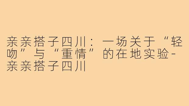 亲亲搭子四川:一场关于“轻吻”与“重情”的在地实验-亲亲搭子四川