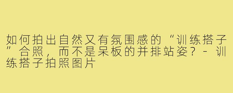 如何拍出自然又有氛围感的“训练搭子”合照,而不是呆板的并排站姿?-训练搭子拍照图片