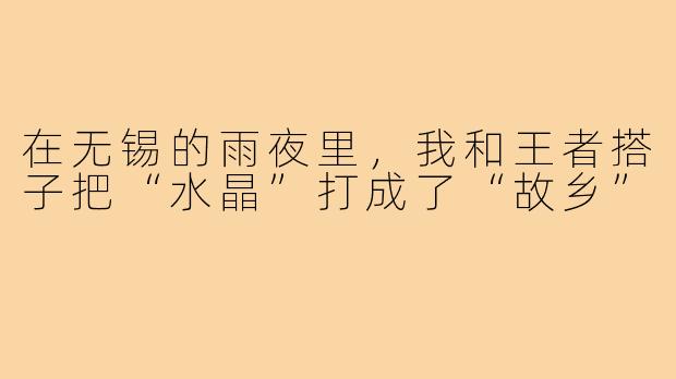 在无锡的雨夜里,我和王者搭子把“水晶”打成了“故乡”