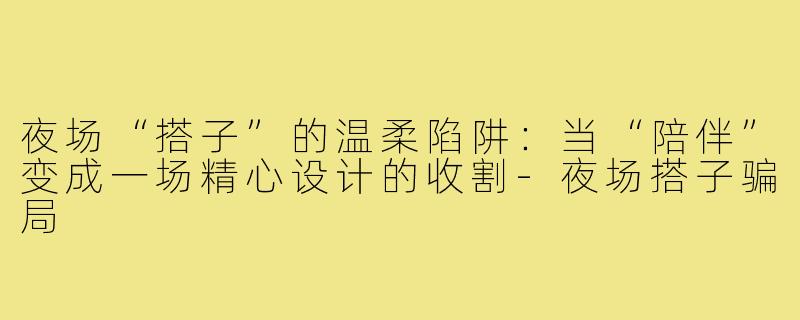 夜场“搭子”的温柔陷阱:当“陪伴”变成一场精心设计的收割-夜场搭子骗局