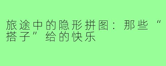 旅途中的隐形拼图:那些“搭子”给的快乐