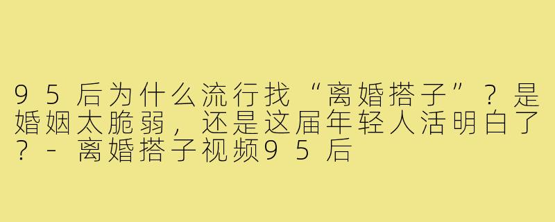 95后为什么流行找“离婚搭子”?是婚姻太脆弱,还是这届年轻人活明白了?-离婚搭子视频95后