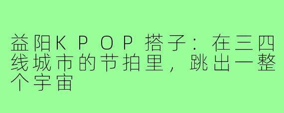 益阳KPOP搭子:在三四线城市的节拍里,跳出一整个宇宙